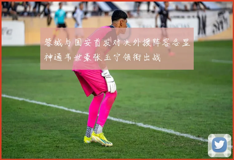 蓉城与国安首发对决外援阵容各显神通韦世豪张玉宁领衔出战