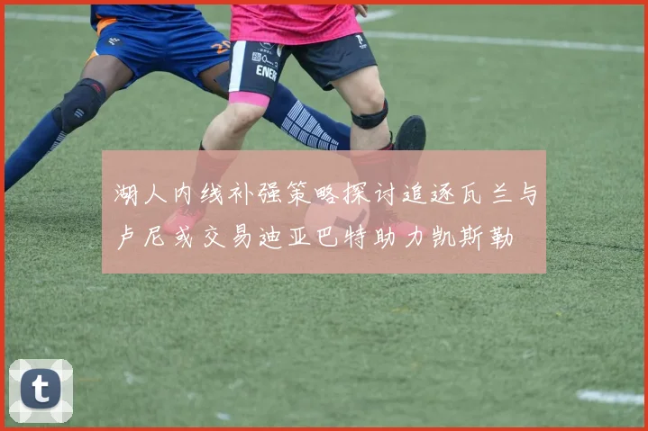 湖人内线补强策略探讨追逐瓦兰与卢尼或交易迪亚巴特助力凯斯勒