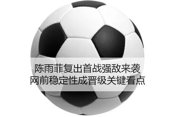 陈雨菲复出首战强敌来袭 网前稳定性成晋级关键看点